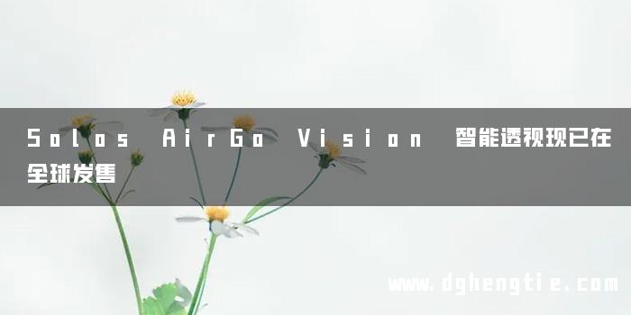 Solos AirGo Vision 智能透视现已在全球发售